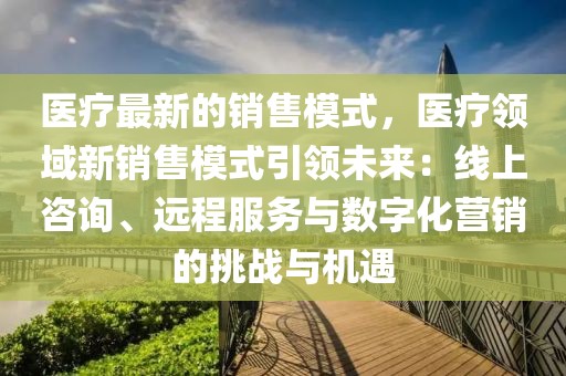 醫(yī)療最新的銷售模式，醫(yī)療領(lǐng)域新銷售模式引領(lǐng)未來：線上咨詢、遠程服務(wù)與數(shù)字化營銷的挑戰(zhàn)與機遇
