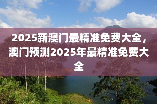 2025新澳門最精準免費大全，澳門預測2025年最精準免費大全