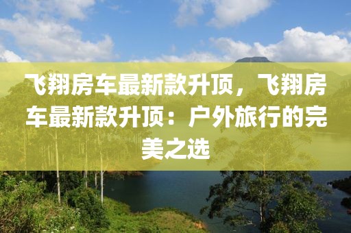 飛翔房車最新款升頂，飛翔房車最新款升頂：戶外旅行的完美之選