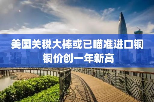 美國(guó)關(guān)稅大棒或已瞄準(zhǔn)進(jìn)口銅 銅價(jià)創(chuàng)一年新高