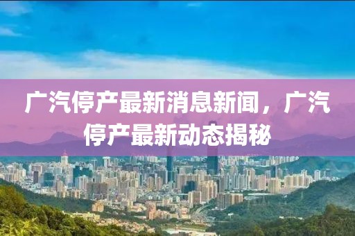 廣汽停產(chǎn)最新消息新聞，廣汽停產(chǎn)最新動態(tài)揭秘