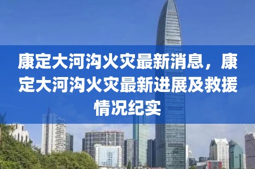 康定大河溝火災(zāi)最新消息，康定大河溝火災(zāi)最新進(jìn)展及救援情況紀(jì)實