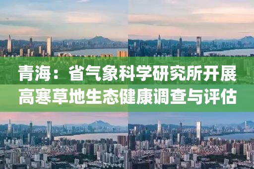 青海：省氣象科學研究所開展高寒草地生態(tài)健康調(diào)查與評估