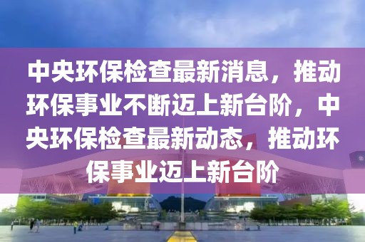 中央環(huán)保檢查最新消息，推動(dòng)環(huán)保事業(yè)不斷邁上新臺(tái)階，中央環(huán)保檢查最新動(dòng)態(tài)，推動(dòng)環(huán)保事業(yè)邁上新臺(tái)階