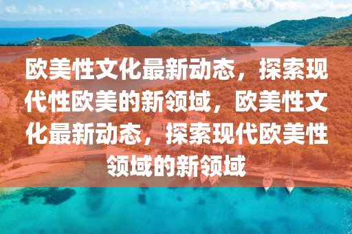 歐美性文化最新動態(tài)，探索現(xiàn)代性歐美的新領域，歐美性文化最新動態(tài)，探索現(xiàn)代歐美性領域的新領域