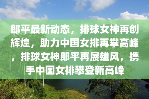 郎平最新動(dòng)態(tài)，排球女神再創(chuàng)輝煌，助力中國(guó)女排再攀高峰，排球女神郎平再展雄風(fēng)，攜手中國(guó)女排攀登新高峰