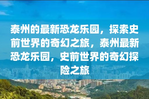 泰州的最新恐龍樂(lè)園，探索史前世界的奇幻之旅，泰州最新恐龍樂(lè)園，史前世界的奇幻探險(xiǎn)之旅