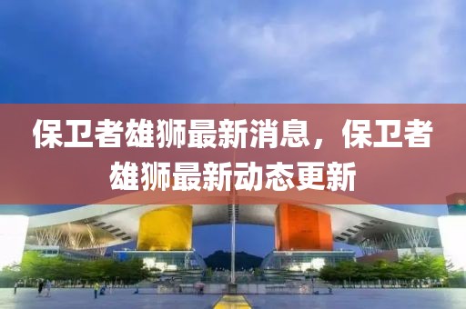 保衛(wèi)者雄獅最新消息，保衛(wèi)者雄獅最新動(dòng)態(tài)更新
