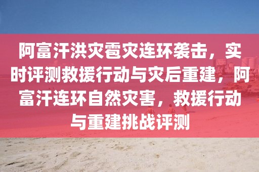 阿富汗洪災(zāi)雹災(zāi)連環(huán)襲擊，實(shí)時(shí)評(píng)測(cè)救援行動(dòng)與災(zāi)后重建，阿富汗連環(huán)自然災(zāi)害，救援行動(dòng)與重建挑戰(zhàn)評(píng)測(cè)