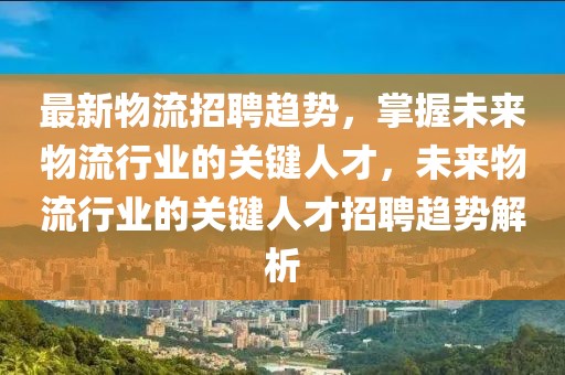 最新物流招聘趨勢(shì)，掌握未來(lái)物流行業(yè)的關(guān)鍵人才，未來(lái)物流行業(yè)的關(guān)鍵人才招聘趨勢(shì)解析