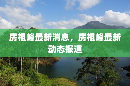房祖峰最新消息，房祖峰最新動(dòng)態(tài)報(bào)道
