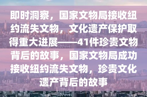 即時洞察，國家文物局接收紐約流失文物，文化遺產(chǎn)保護取得重大進展——41件珍貴文物背后的故事，國家文物局成功接收紐約流失文物，珍貴文化遺產(chǎn)背后的故事