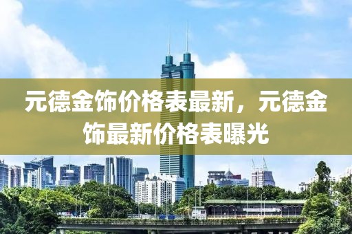 元德金飾價格表最新，元德金飾最新價格表曝光
