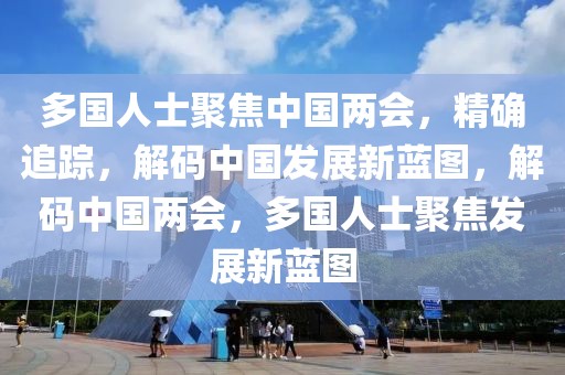 多國(guó)人士聚焦中國(guó)兩會(huì)，精確追蹤，解碼中國(guó)發(fā)展新藍(lán)圖，解碼中國(guó)兩會(huì)，多國(guó)人士聚焦發(fā)展新藍(lán)圖