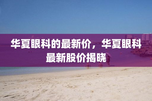 華夏眼科的最新價，華夏眼科最新股價揭曉