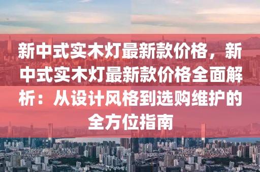 新中式實(shí)木燈最新款價(jià)格，新中式實(shí)木燈最新款價(jià)格全面解析：從設(shè)計(jì)風(fēng)格到選購(gòu)維護(hù)的全方位指南
