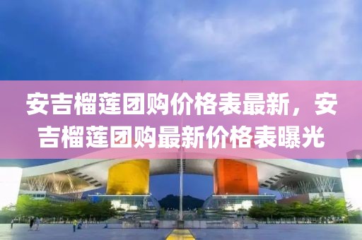 安吉榴蓮團購價格表最新，安吉榴蓮團購最新價格表曝光