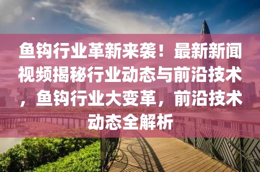 魚鉤行業(yè)革新來襲！最新新聞視頻揭秘行業(yè)動態(tài)與前沿技術(shù)，魚鉤行業(yè)大變革，前沿技術(shù)動態(tài)全解析