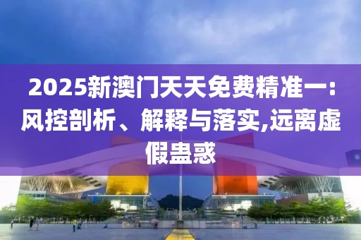 2025新澳門天天免費(fèi)精準(zhǔn)一:風(fēng)控剖析、解釋與落實,遠(yuǎn)離虛假蠱惑