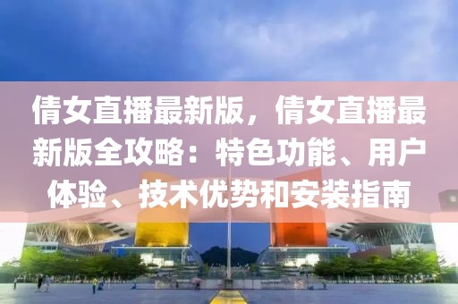 倩女直播最新版，倩女直播最新版全攻略：特色功能、用戶體驗(yàn)、技術(shù)優(yōu)勢和安裝指南