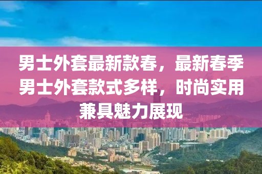 男士外套最新款春，最新春季男士外套款式多樣，時尚實用兼具魅力展現(xiàn)