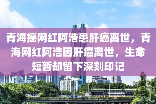 青海搖網(wǎng)紅阿浩患肝癌離世，青海網(wǎng)紅阿浩因肝癌離世，生命短暫卻留下深刻印記