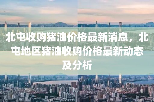 北屯收購豬油價(jià)格最新消息，北屯地區(qū)豬油收購價(jià)格最新動(dòng)態(tài)及分析