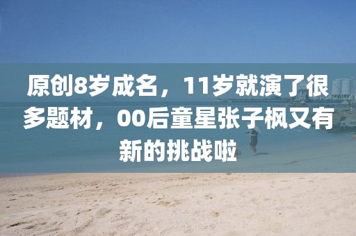 原創(chuàng)8歲成名，11歲就演了很多題材，00后童星張子楓又有新的挑戰(zhàn)啦