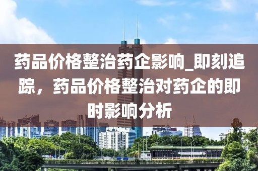 藥品價格整治藥企影響_即刻追蹤，藥品價格整治對藥企的即時影響分析