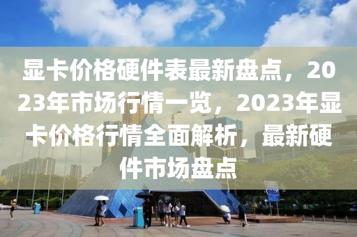 顯卡價(jià)格硬件表最新盤點(diǎn)，2023年市場行情一覽，2023年顯卡價(jià)格行情全面解析，最新硬件市場盤點(diǎn)