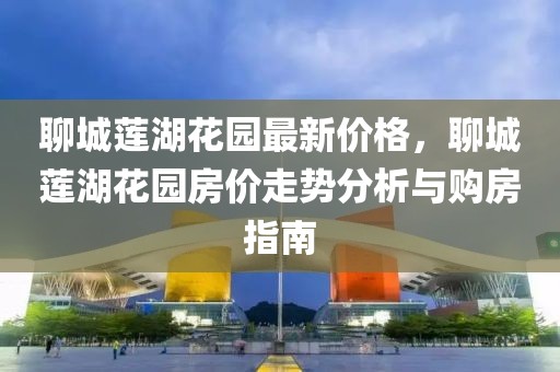 聊城蓮湖花園最新價(jià)格，聊城蓮湖花園房?jī)r(jià)走勢(shì)分析與購(gòu)房指南