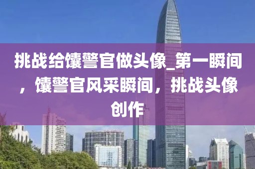挑戰(zhàn)給馕警官做頭像_第一瞬間，馕警官風(fēng)采瞬間，挑戰(zhàn)頭像創(chuàng)作