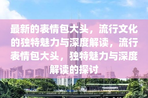 最新的表情包大頭，流行文化的獨(dú)特魅力與深度解讀，流行表情包大頭，獨(dú)特魅力與深度解讀的探討