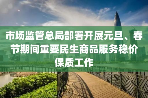 市場監(jiān)管總局部署開展元旦、春節(jié)期間重要民生商品服務穩(wěn)價保質工作