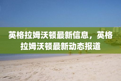 英格拉姆沃頓最新信息，英格拉姆沃頓最新動(dòng)態(tài)報(bào)道