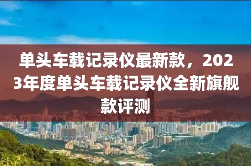單頭車載記錄儀最新款，2023年度單頭車載記錄儀全新旗艦款評測