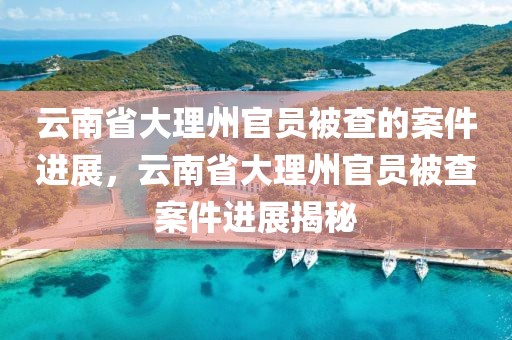云南省大理州官員被查的案件進(jìn)展，云南省大理州官員被查案件進(jìn)展揭秘