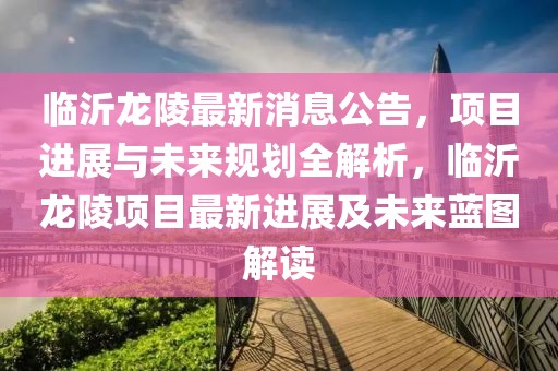 臨沂龍陵最新消息公告，項目進(jìn)展與未來規(guī)劃全解析，臨沂龍陵項目最新進(jìn)展及未來藍(lán)圖解讀