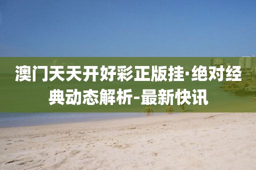 澳門天天開好彩正版掛·絕對經(jīng)典動態(tài)解析-最新快訊