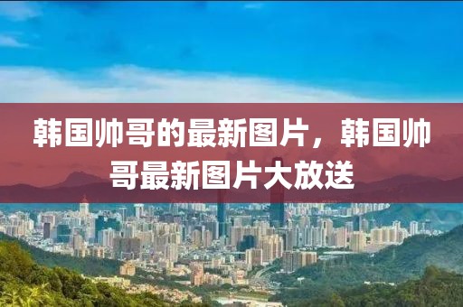 韓國帥哥的最新圖片，韓國帥哥最新圖片大放送