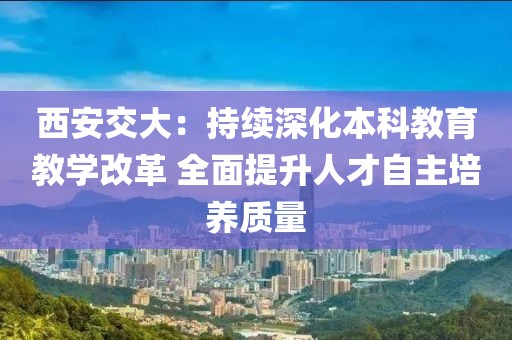 西安交大：持續(xù)深化本科教育教學(xué)改革 全面提升人才自主培養(yǎng)質(zhì)量