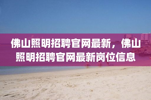 佛山照明招聘官網(wǎng)最新，佛山照明招聘官網(wǎng)最新崗位信息
