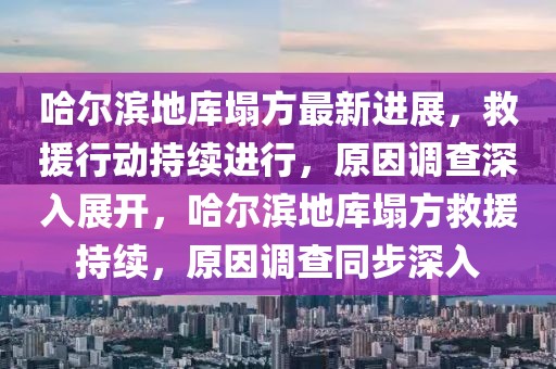 哈爾濱地庫塌方最新進展，救援行動持續(xù)進行，原因調查深入展開，哈爾濱地庫塌方救援持續(xù)，原因調查同步深入