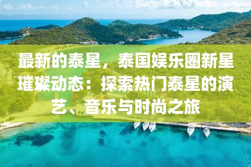 最新的泰星，泰國娛樂圈新星璀璨動(dòng)態(tài)：探索熱門泰星的演藝、音樂與時(shí)尚之旅