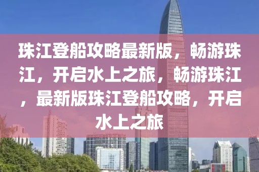 珠江登船攻略最新版，暢游珠江，開啟水上之旅，暢游珠江，最新版珠江登船攻略，開啟水上之旅
