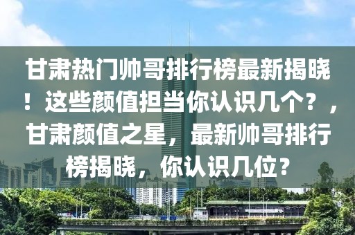 甘肅熱門帥哥排行榜最新揭曉！這些顏值擔(dān)當(dāng)你認(rèn)識幾個？，甘肅顏值之星，最新帥哥排行榜揭曉，你認(rèn)識幾位？
