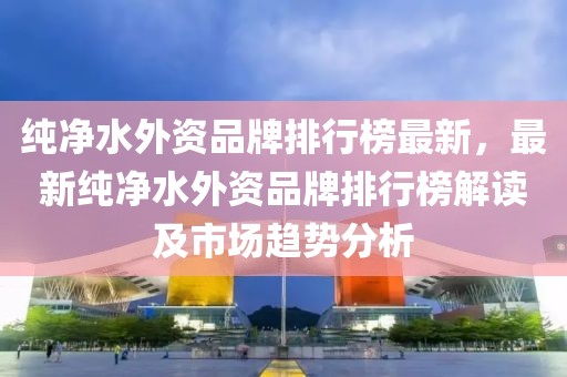 純凈水外資品牌排行榜最新，最新純凈水外資品牌排行榜解讀及市場(chǎng)趨勢(shì)分析