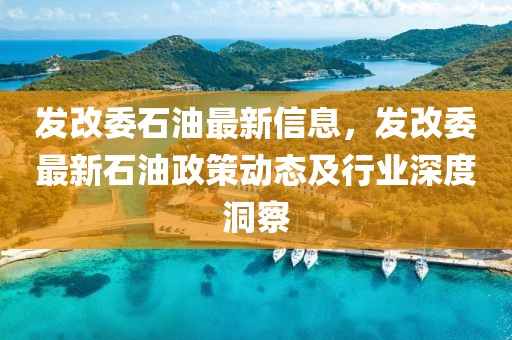 發(fā)改委石油最新信息，發(fā)改委最新石油政策動(dòng)態(tài)及行業(yè)深度洞察
