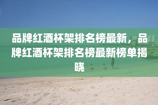 品牌紅酒杯架排名榜最新，品牌紅酒杯架排名榜最新榜單揭曉