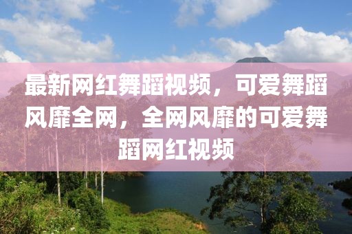 最新網(wǎng)紅舞蹈視頻，可愛舞蹈風(fēng)靡全網(wǎng)，全網(wǎng)風(fēng)靡的可愛舞蹈網(wǎng)紅視頻
